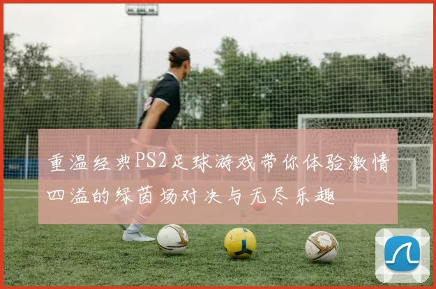 重温经典PS2足球游戏带你体验激情四溢的绿茵场对决与无尽乐趣