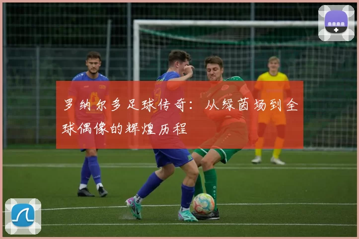 罗纳尔多足球传奇：从绿茵场到全球偶像的辉煌历程