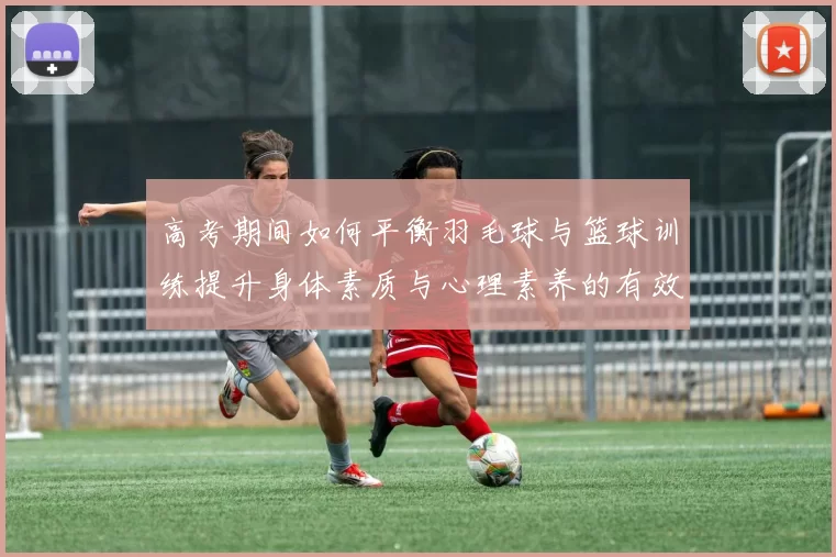 高考期间如何平衡羽毛球与篮球训练提升身体素质与心理素养的有效策略