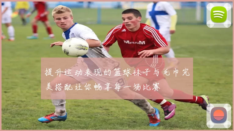提升运动表现的篮球袜子与毛巾完美搭配让你畅享每一场比赛