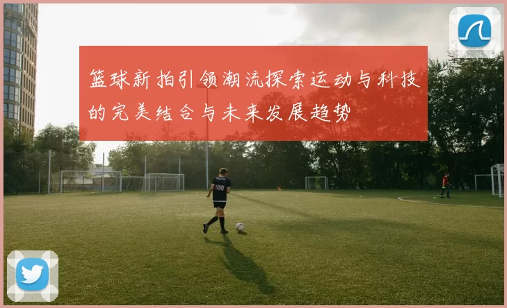 篮球新拍引领潮流探索运动与科技的完美结合与未来发展趋势
