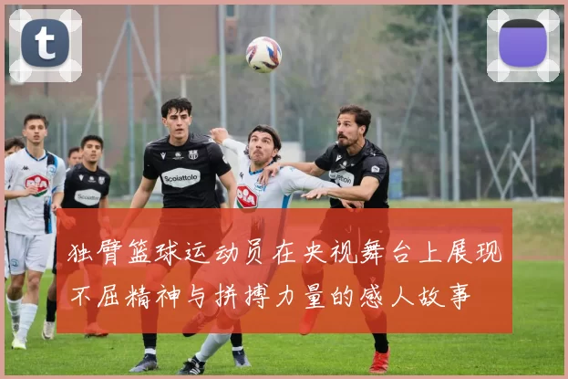 独臂篮球运动员在央视舞台上展现不屈精神与拼搏力量的感人故事